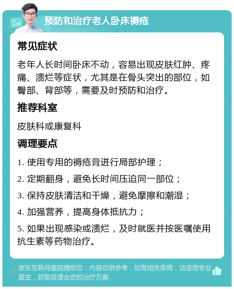 预防和治疗老人卧床褥疮 常见症状 老年人长时间卧床不动，容易出现皮肤红肿、疼痛、溃烂等症状，尤其是在骨头突出的部位，如臀部、背部等，需要及时预防和治疗。 推荐科室 皮肤科或康复科 调理要点 1. 使用专用的褥疮膏进行局部护理； 2. 定期翻身，避免长时间压迫同一部位； 3. 保持皮肤清洁和干燥，避免摩擦和潮湿； 4. 加强营养，提高身体抵抗力； 5. 如果出现感染或溃烂，及时就医并按医嘱使用抗生素等药物治疗。