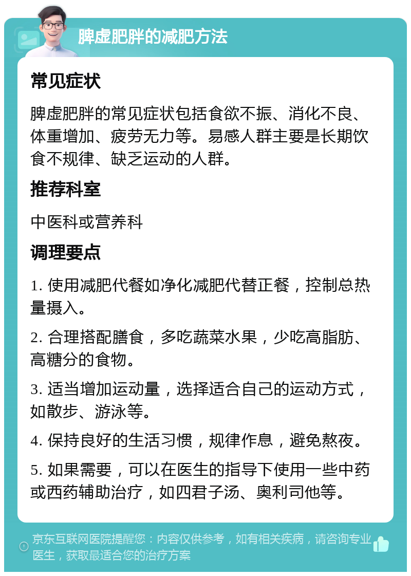 脾虚肥胖的减肥方法 常见症状 脾虚肥胖的常见症状包括食欲不振、消化不良、体重增加、疲劳无力等。易感人群主要是长期饮食不规律、缺乏运动的人群。 推荐科室 中医科或营养科 调理要点 1. 使用减肥代餐如净化减肥代替正餐，控制总热量摄入。 2. 合理搭配膳食，多吃蔬菜水果，少吃高脂肪、高糖分的食物。 3. 适当增加运动量，选择适合自己的运动方式，如散步、游泳等。 4. 保持良好的生活习惯，规律作息，避免熬夜。 5. 如果需要，可以在医生的指导下使用一些中药或西药辅助治疗，如四君子汤、奥利司他等。