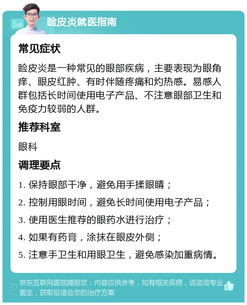 睑皮炎就医指南 常见症状 睑皮炎是一种常见的眼部疾病，主要表现为眼角痒、眼皮红肿、有时伴随疼痛和灼热感。易感人群包括长时间使用电子产品、不注意眼部卫生和免疫力较弱的人群。 推荐科室 眼科 调理要点 1. 保持眼部干净，避免用手揉眼睛； 2. 控制用眼时间，避免长时间使用电子产品； 3. 使用医生推荐的眼药水进行治疗； 4. 如果有药膏，涂抹在眼皮外侧； 5. 注意手卫生和用眼卫生，避免感染加重病情。