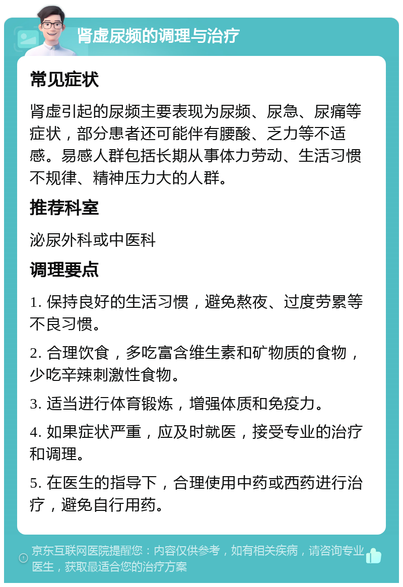 肾虚尿频的调理与治疗 常见症状 肾虚引起的尿频主要表现为尿频、尿急、尿痛等症状，部分患者还可能伴有腰酸、乏力等不适感。易感人群包括长期从事体力劳动、生活习惯不规律、精神压力大的人群。 推荐科室 泌尿外科或中医科 调理要点 1. 保持良好的生活习惯，避免熬夜、过度劳累等不良习惯。 2. 合理饮食，多吃富含维生素和矿物质的食物，少吃辛辣刺激性食物。 3. 适当进行体育锻炼，增强体质和免疫力。 4. 如果症状严重，应及时就医，接受专业的治疗和调理。 5. 在医生的指导下，合理使用中药或西药进行治疗，避免自行用药。