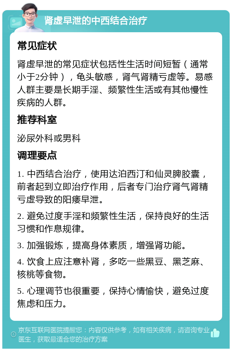 肾虚早泄的中西结合治疗 常见症状 肾虚早泄的常见症状包括性生活时间短暂（通常小于2分钟），龟头敏感，肾气肾精亏虚等。易感人群主要是长期手淫、频繁性生活或有其他慢性疾病的人群。 推荐科室 泌尿外科或男科 调理要点 1. 中西结合治疗，使用达泊西汀和仙灵脾胶囊，前者起到立即治疗作用，后者专门治疗肾气肾精亏虚导致的阳痿早泄。 2. 避免过度手淫和频繁性生活，保持良好的生活习惯和作息规律。 3. 加强锻炼，提高身体素质，增强肾功能。 4. 饮食上应注意补肾，多吃一些黑豆、黑芝麻、核桃等食物。 5. 心理调节也很重要，保持心情愉快，避免过度焦虑和压力。