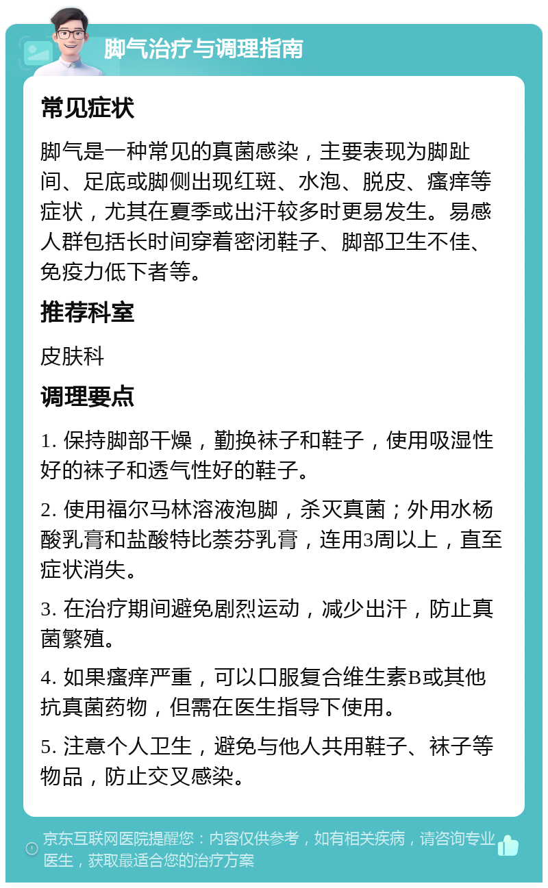 脚气治疗与调理指南 常见症状 脚气是一种常见的真菌感染，主要表现为脚趾间、足底或脚侧出现红斑、水泡、脱皮、瘙痒等症状，尤其在夏季或出汗较多时更易发生。易感人群包括长时间穿着密闭鞋子、脚部卫生不佳、免疫力低下者等。 推荐科室 皮肤科 调理要点 1. 保持脚部干燥，勤换袜子和鞋子，使用吸湿性好的袜子和透气性好的鞋子。 2. 使用福尔马林溶液泡脚，杀灭真菌；外用水杨酸乳膏和盐酸特比萘芬乳膏，连用3周以上，直至症状消失。 3. 在治疗期间避免剧烈运动，减少出汗，防止真菌繁殖。 4. 如果瘙痒严重，可以口服复合维生素B或其他抗真菌药物，但需在医生指导下使用。 5. 注意个人卫生，避免与他人共用鞋子、袜子等物品，防止交叉感染。