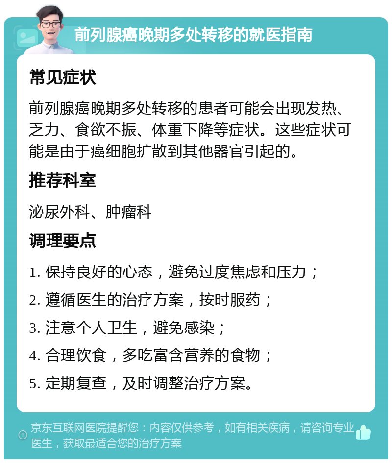 前列腺癌晚期多处转移的就医指南 常见症状 前列腺癌晚期多处转移的患者可能会出现发热、乏力、食欲不振、体重下降等症状。这些症状可能是由于癌细胞扩散到其他器官引起的。 推荐科室 泌尿外科、肿瘤科 调理要点 1. 保持良好的心态，避免过度焦虑和压力； 2. 遵循医生的治疗方案，按时服药； 3. 注意个人卫生，避免感染； 4. 合理饮食，多吃富含营养的食物； 5. 定期复查，及时调整治疗方案。