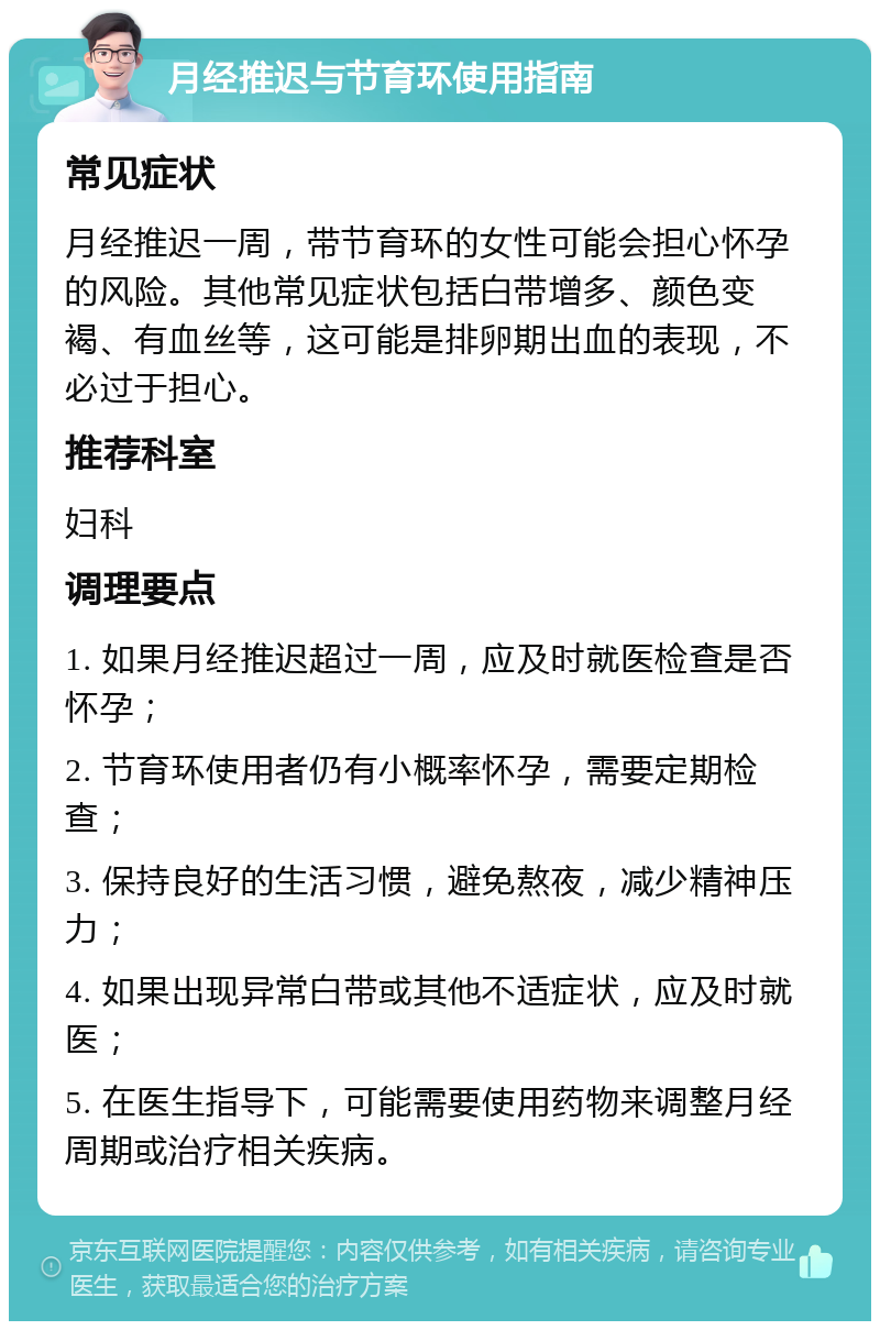 月经推迟与节育环使用指南 常见症状 月经推迟一周，带节育环的女性可能会担心怀孕的风险。其他常见症状包括白带增多、颜色变褐、有血丝等，这可能是排卵期出血的表现，不必过于担心。 推荐科室 妇科 调理要点 1. 如果月经推迟超过一周，应及时就医检查是否怀孕； 2. 节育环使用者仍有小概率怀孕，需要定期检查； 3. 保持良好的生活习惯，避免熬夜，减少精神压力； 4. 如果出现异常白带或其他不适症状，应及时就医； 5. 在医生指导下，可能需要使用药物来调整月经周期或治疗相关疾病。