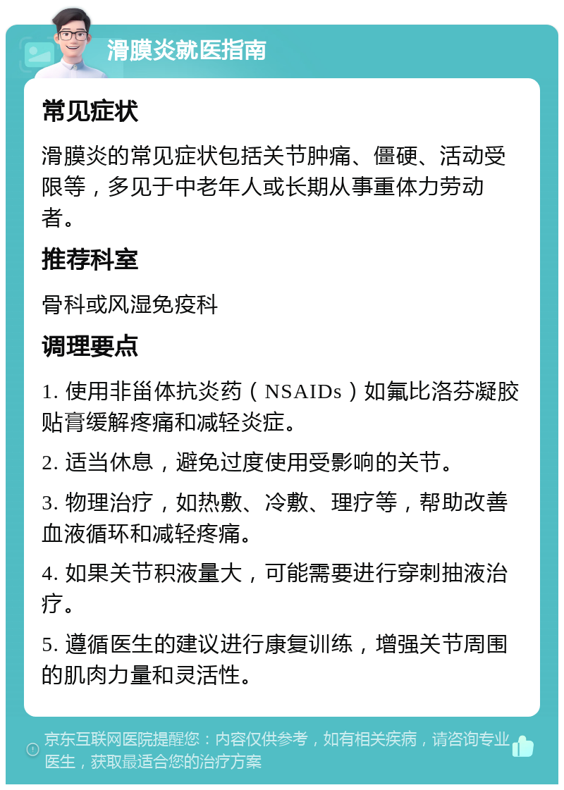 滑膜炎就医指南 常见症状 滑膜炎的常见症状包括关节肿痛、僵硬、活动受限等，多见于中老年人或长期从事重体力劳动者。 推荐科室 骨科或风湿免疫科 调理要点 1. 使用非甾体抗炎药（NSAIDs）如氟比洛芬凝胶贴膏缓解疼痛和减轻炎症。 2. 适当休息，避免过度使用受影响的关节。 3. 物理治疗，如热敷、冷敷、理疗等，帮助改善血液循环和减轻疼痛。 4. 如果关节积液量大，可能需要进行穿刺抽液治疗。 5. 遵循医生的建议进行康复训练，增强关节周围的肌肉力量和灵活性。