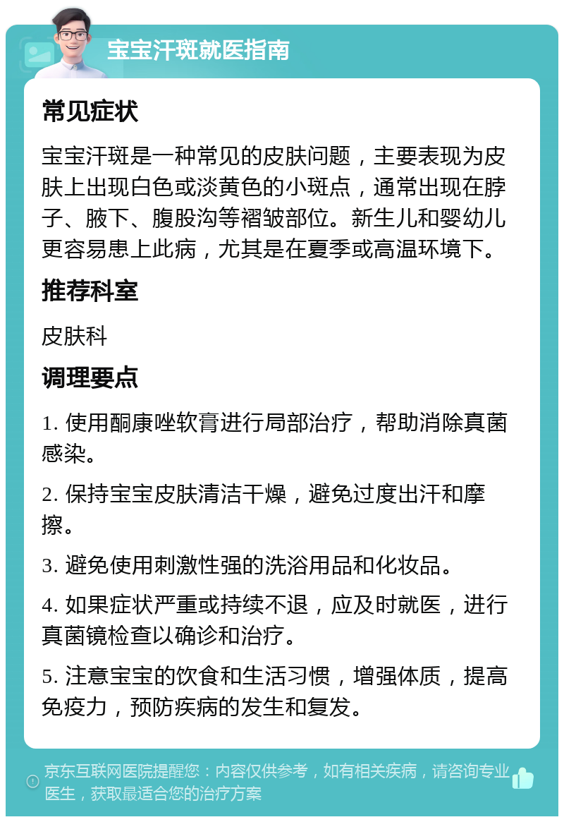 宝宝汗斑就医指南 常见症状 宝宝汗斑是一种常见的皮肤问题，主要表现为皮肤上出现白色或淡黄色的小斑点，通常出现在脖子、腋下、腹股沟等褶皱部位。新生儿和婴幼儿更容易患上此病，尤其是在夏季或高温环境下。 推荐科室 皮肤科 调理要点 1. 使用酮康唑软膏进行局部治疗，帮助消除真菌感染。 2. 保持宝宝皮肤清洁干燥，避免过度出汗和摩擦。 3. 避免使用刺激性强的洗浴用品和化妆品。 4. 如果症状严重或持续不退，应及时就医，进行真菌镜检查以确诊和治疗。 5. 注意宝宝的饮食和生活习惯，增强体质，提高免疫力，预防疾病的发生和复发。