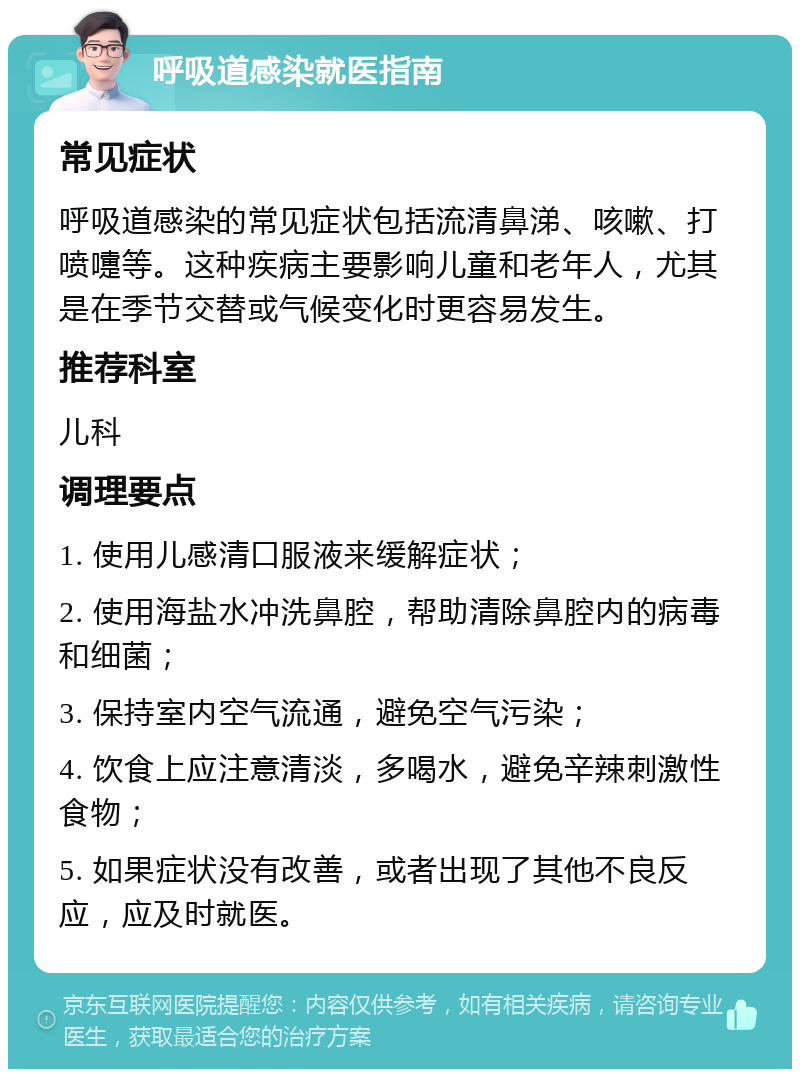 呼吸道感染就医指南 常见症状 呼吸道感染的常见症状包括流清鼻涕、咳嗽、打喷嚏等。这种疾病主要影响儿童和老年人，尤其是在季节交替或气候变化时更容易发生。 推荐科室 儿科 调理要点 1. 使用儿感清口服液来缓解症状； 2. 使用海盐水冲洗鼻腔，帮助清除鼻腔内的病毒和细菌； 3. 保持室内空气流通，避免空气污染； 4. 饮食上应注意清淡，多喝水，避免辛辣刺激性食物； 5. 如果症状没有改善，或者出现了其他不良反应，应及时就医。