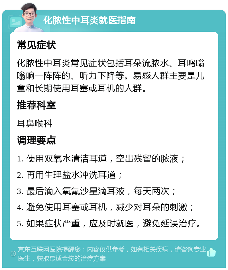 化脓性中耳炎就医指南 常见症状 化脓性中耳炎常见症状包括耳朵流脓水、耳鸣嗡嗡响一阵阵的、听力下降等。易感人群主要是儿童和长期使用耳塞或耳机的人群。 推荐科室 耳鼻喉科 调理要点 1. 使用双氧水清洁耳道，空出残留的脓液； 2. 再用生理盐水冲洗耳道； 3. 最后滴入氧氟沙星滴耳液，每天两次； 4. 避免使用耳塞或耳机，减少对耳朵的刺激； 5. 如果症状严重，应及时就医，避免延误治疗。