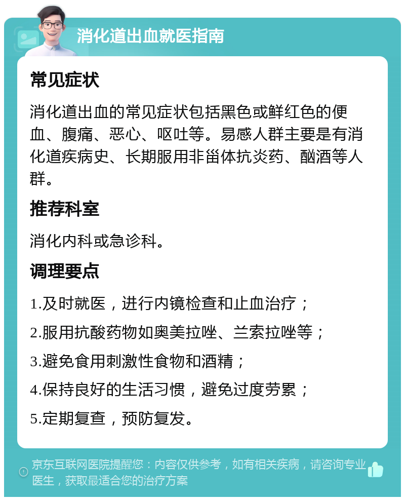 消化道出血就医指南 常见症状 消化道出血的常见症状包括黑色或鲜红色的便血、腹痛、恶心、呕吐等。易感人群主要是有消化道疾病史、长期服用非甾体抗炎药、酗酒等人群。 推荐科室 消化内科或急诊科。 调理要点 1.及时就医，进行内镜检查和止血治疗； 2.服用抗酸药物如奥美拉唑、兰索拉唑等； 3.避免食用刺激性食物和酒精； 4.保持良好的生活习惯，避免过度劳累； 5.定期复查，预防复发。