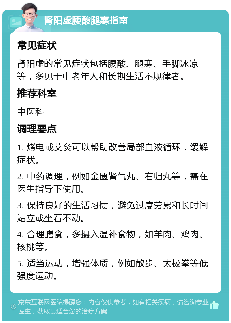 肾阳虚腰酸腿寒指南 常见症状 肾阳虚的常见症状包括腰酸、腿寒、手脚冰凉等，多见于中老年人和长期生活不规律者。 推荐科室 中医科 调理要点 1. 烤电或艾灸可以帮助改善局部血液循环，缓解症状。 2. 中药调理，例如金匮肾气丸、右归丸等，需在医生指导下使用。 3. 保持良好的生活习惯，避免过度劳累和长时间站立或坐着不动。 4. 合理膳食，多摄入温补食物，如羊肉、鸡肉、核桃等。 5. 适当运动，增强体质，例如散步、太极拳等低强度运动。