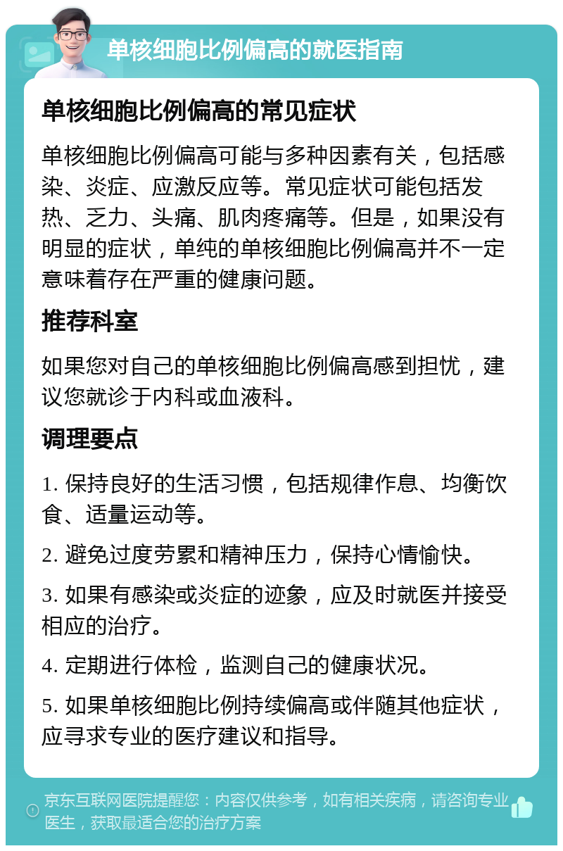 单核细胞比例偏高的就医指南 单核细胞比例偏高的常见症状 单核细胞比例偏高可能与多种因素有关，包括感染、炎症、应激反应等。常见症状可能包括发热、乏力、头痛、肌肉疼痛等。但是，如果没有明显的症状，单纯的单核细胞比例偏高并不一定意味着存在严重的健康问题。 推荐科室 如果您对自己的单核细胞比例偏高感到担忧，建议您就诊于内科或血液科。 调理要点 1. 保持良好的生活习惯，包括规律作息、均衡饮食、适量运动等。 2. 避免过度劳累和精神压力，保持心情愉快。 3. 如果有感染或炎症的迹象，应及时就医并接受相应的治疗。 4. 定期进行体检，监测自己的健康状况。 5. 如果单核细胞比例持续偏高或伴随其他症状，应寻求专业的医疗建议和指导。