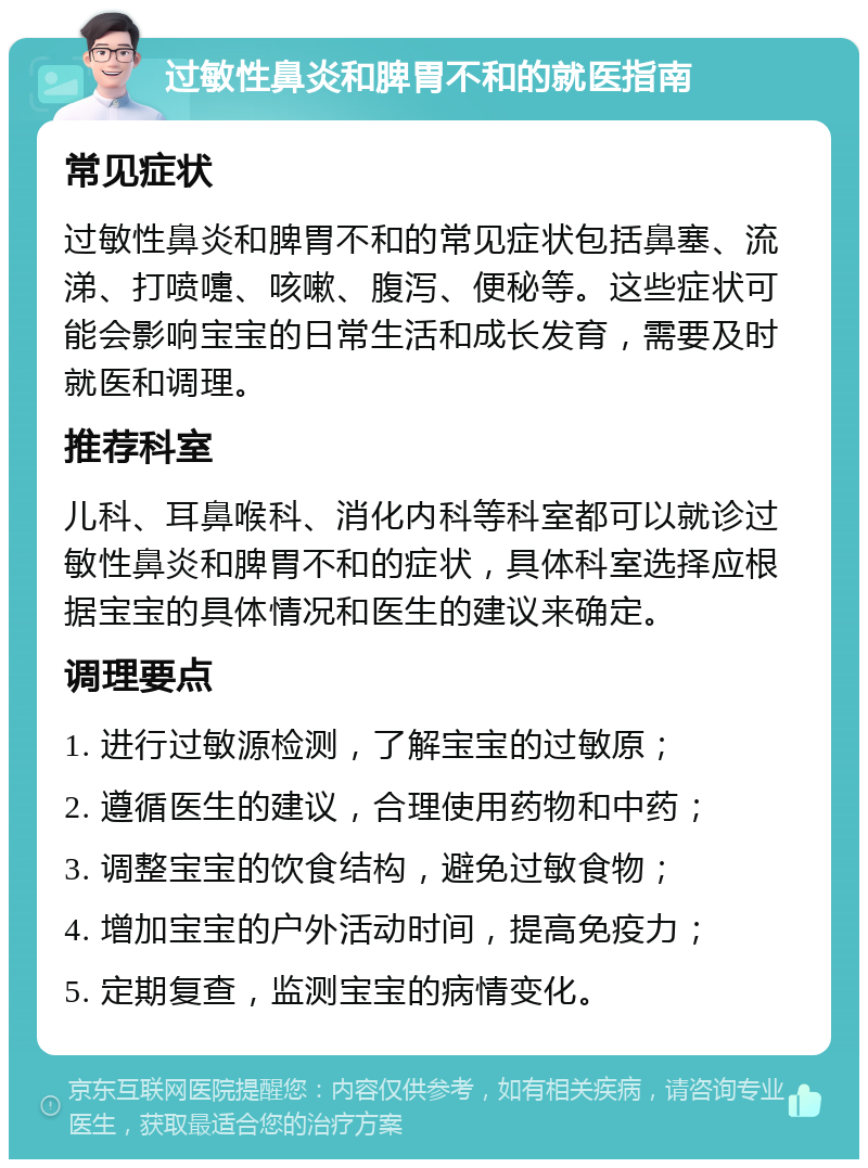 过敏性鼻炎和脾胃不和的就医指南 常见症状 过敏性鼻炎和脾胃不和的常见症状包括鼻塞、流涕、打喷嚏、咳嗽、腹泻、便秘等。这些症状可能会影响宝宝的日常生活和成长发育，需要及时就医和调理。 推荐科室 儿科、耳鼻喉科、消化内科等科室都可以就诊过敏性鼻炎和脾胃不和的症状，具体科室选择应根据宝宝的具体情况和医生的建议来确定。 调理要点 1. 进行过敏源检测，了解宝宝的过敏原； 2. 遵循医生的建议，合理使用药物和中药； 3. 调整宝宝的饮食结构，避免过敏食物； 4. 增加宝宝的户外活动时间，提高免疫力； 5. 定期复查，监测宝宝的病情变化。