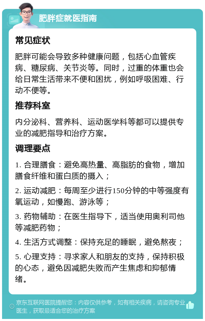 肥胖症就医指南 常见症状 肥胖可能会导致多种健康问题，包括心血管疾病、糖尿病、关节炎等。同时，过重的体重也会给日常生活带来不便和困扰，例如呼吸困难、行动不便等。 推荐科室 内分泌科、营养科、运动医学科等都可以提供专业的减肥指导和治疗方案。 调理要点 1. 合理膳食：避免高热量、高脂肪的食物，增加膳食纤维和蛋白质的摄入； 2. 运动减肥：每周至少进行150分钟的中等强度有氧运动，如慢跑、游泳等； 3. 药物辅助：在医生指导下，适当使用奥利司他等减肥药物； 4. 生活方式调整：保持充足的睡眠，避免熬夜； 5. 心理支持：寻求家人和朋友的支持，保持积极的心态，避免因减肥失败而产生焦虑和抑郁情绪。