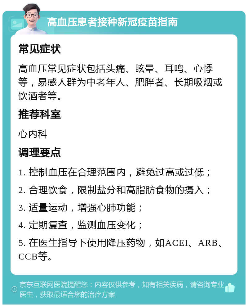 高血压患者接种新冠疫苗指南 常见症状 高血压常见症状包括头痛、眩晕、耳鸣、心悸等，易感人群为中老年人、肥胖者、长期吸烟或饮酒者等。 推荐科室 心内科 调理要点 1. 控制血压在合理范围内，避免过高或过低； 2. 合理饮食，限制盐分和高脂肪食物的摄入； 3. 适量运动，增强心肺功能； 4. 定期复查，监测血压变化； 5. 在医生指导下使用降压药物，如ACEI、ARB、CCB等。