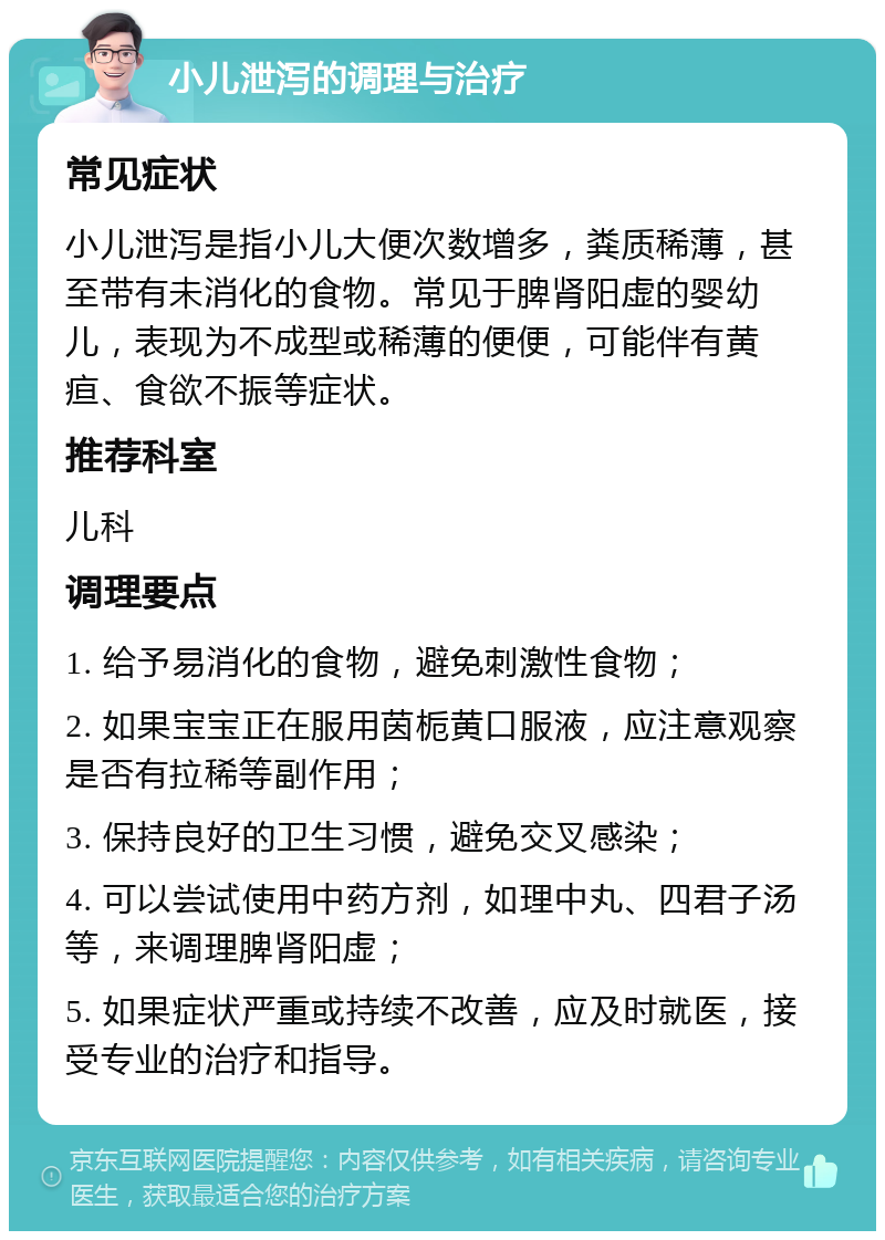 小儿泄泻的调理与治疗 常见症状 小儿泄泻是指小儿大便次数增多，粪质稀薄，甚至带有未消化的食物。常见于脾肾阳虚的婴幼儿，表现为不成型或稀薄的便便，可能伴有黄疸、食欲不振等症状。 推荐科室 儿科 调理要点 1. 给予易消化的食物，避免刺激性食物； 2. 如果宝宝正在服用茵栀黄口服液，应注意观察是否有拉稀等副作用； 3. 保持良好的卫生习惯，避免交叉感染； 4. 可以尝试使用中药方剂，如理中丸、四君子汤等，来调理脾肾阳虚； 5. 如果症状严重或持续不改善，应及时就医，接受专业的治疗和指导。