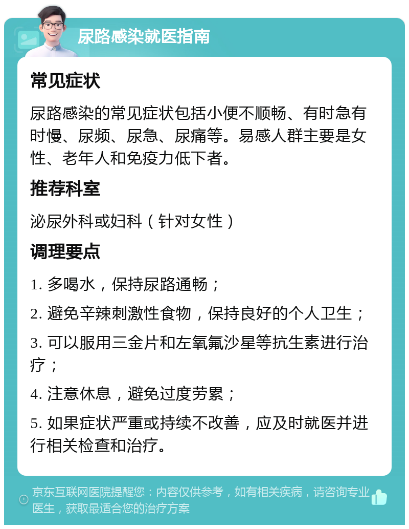 尿路感染就医指南 常见症状 尿路感染的常见症状包括小便不顺畅、有时急有时慢、尿频、尿急、尿痛等。易感人群主要是女性、老年人和免疫力低下者。 推荐科室 泌尿外科或妇科（针对女性） 调理要点 1. 多喝水，保持尿路通畅； 2. 避免辛辣刺激性食物，保持良好的个人卫生； 3. 可以服用三金片和左氧氟沙星等抗生素进行治疗； 4. 注意休息，避免过度劳累； 5. 如果症状严重或持续不改善，应及时就医并进行相关检查和治疗。