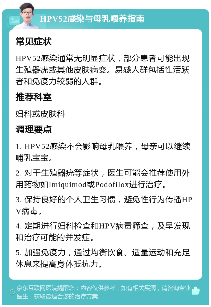 HPV52感染与母乳喂养指南 常见症状 HPV52感染通常无明显症状，部分患者可能出现生殖器疣或其他皮肤病变。易感人群包括性活跃者和免疫力较弱的人群。 推荐科室 妇科或皮肤科 调理要点 1. HPV52感染不会影响母乳喂养，母亲可以继续哺乳宝宝。 2. 对于生殖器疣等症状，医生可能会推荐使用外用药物如Imiquimod或Podofilox进行治疗。 3. 保持良好的个人卫生习惯，避免性行为传播HPV病毒。 4. 定期进行妇科检查和HPV病毒筛查，及早发现和治疗可能的并发症。 5. 加强免疫力，通过均衡饮食、适量运动和充足休息来提高身体抵抗力。