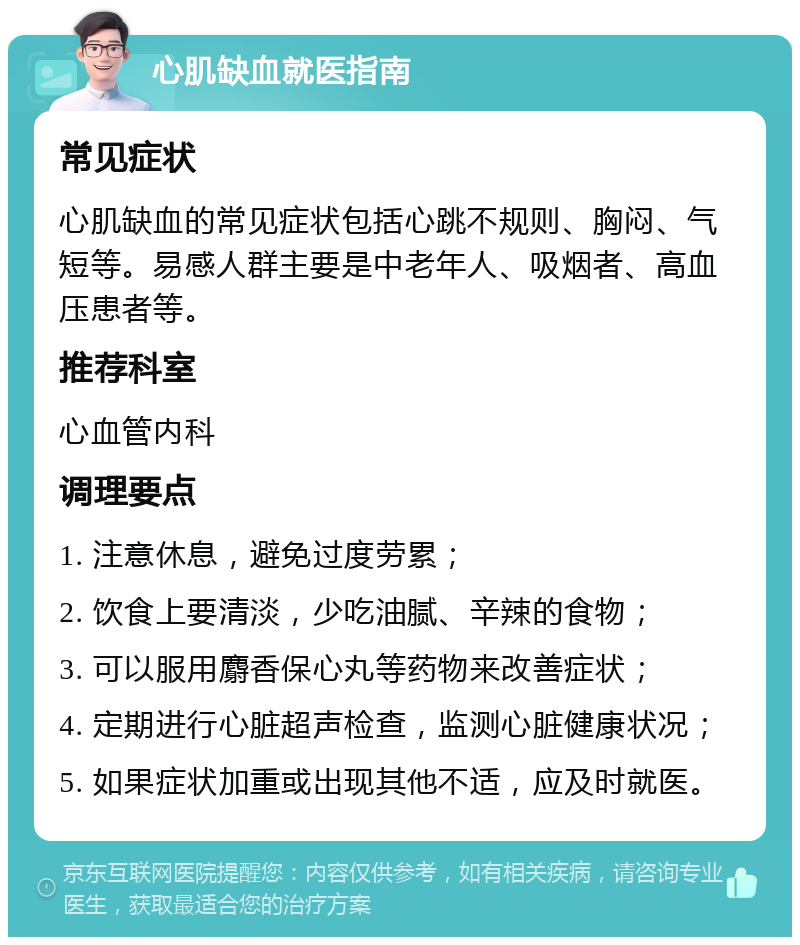 心肌缺血就医指南 常见症状 心肌缺血的常见症状包括心跳不规则、胸闷、气短等。易感人群主要是中老年人、吸烟者、高血压患者等。 推荐科室 心血管内科 调理要点 1. 注意休息，避免过度劳累； 2. 饮食上要清淡，少吃油腻、辛辣的食物； 3. 可以服用麝香保心丸等药物来改善症状； 4. 定期进行心脏超声检查，监测心脏健康状况； 5. 如果症状加重或出现其他不适，应及时就医。