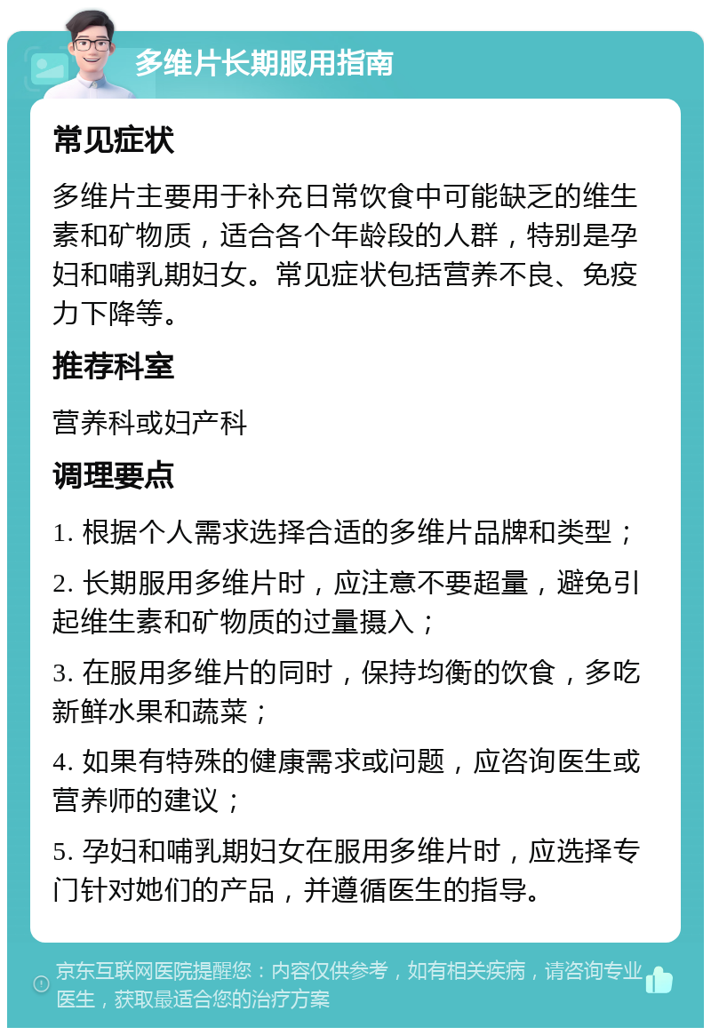 多维片长期服用指南 常见症状 多维片主要用于补充日常饮食中可能缺乏的维生素和矿物质，适合各个年龄段的人群，特别是孕妇和哺乳期妇女。常见症状包括营养不良、免疫力下降等。 推荐科室 营养科或妇产科 调理要点 1. 根据个人需求选择合适的多维片品牌和类型； 2. 长期服用多维片时，应注意不要超量，避免引起维生素和矿物质的过量摄入； 3. 在服用多维片的同时，保持均衡的饮食，多吃新鲜水果和蔬菜； 4. 如果有特殊的健康需求或问题，应咨询医生或营养师的建议； 5. 孕妇和哺乳期妇女在服用多维片时，应选择专门针对她们的产品，并遵循医生的指导。