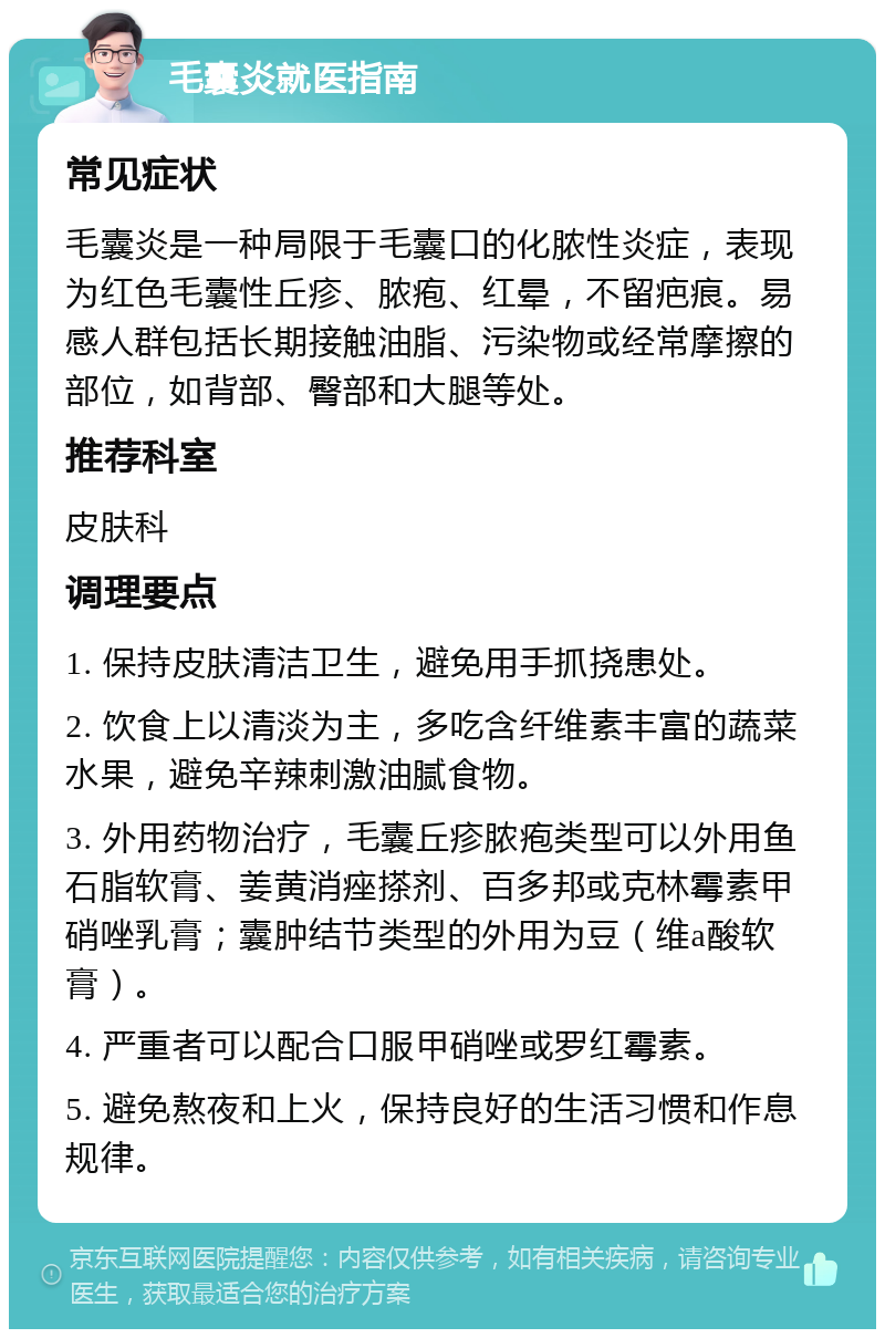 毛囊炎就医指南 常见症状 毛囊炎是一种局限于毛囊口的化脓性炎症，表现为红色毛囊性丘疹、脓疱、红晕，不留疤痕。易感人群包括长期接触油脂、污染物或经常摩擦的部位，如背部、臀部和大腿等处。 推荐科室 皮肤科 调理要点 1. 保持皮肤清洁卫生，避免用手抓挠患处。 2. 饮食上以清淡为主，多吃含纤维素丰富的蔬菜水果，避免辛辣刺激油腻食物。 3. 外用药物治疗，毛囊丘疹脓疱类型可以外用鱼石脂软膏、姜黄消痤搽剂、百多邦或克林霉素甲硝唑乳膏；囊肿结节类型的外用为豆（维a酸软膏）。 4. 严重者可以配合口服甲硝唑或罗红霉素。 5. 避免熬夜和上火，保持良好的生活习惯和作息规律。