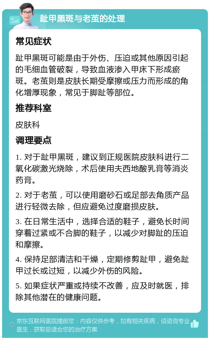 趾甲黑斑与老茧的处理 常见症状 趾甲黑斑可能是由于外伤、压迫或其他原因引起的毛细血管破裂，导致血液渗入甲床下形成瘀斑。老茧则是皮肤长期受摩擦或压力而形成的角化增厚现象，常见于脚趾等部位。 推荐科室 皮肤科 调理要点 1. 对于趾甲黑斑，建议到正规医院皮肤科进行二氧化碳激光烧除，术后使用夫西地酸乳膏等消炎药膏。 2. 对于老茧，可以使用磨砂石或足部去角质产品进行轻微去除，但应避免过度磨损皮肤。 3. 在日常生活中，选择合适的鞋子，避免长时间穿着过紧或不合脚的鞋子，以减少对脚趾的压迫和摩擦。 4. 保持足部清洁和干燥，定期修剪趾甲，避免趾甲过长或过短，以减少外伤的风险。 5. 如果症状严重或持续不改善，应及时就医，排除其他潜在的健康问题。