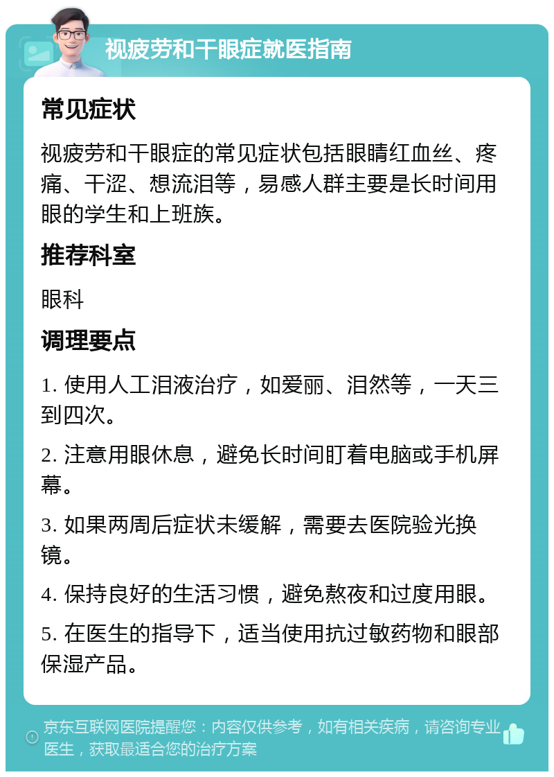 视疲劳和干眼症就医指南 常见症状 视疲劳和干眼症的常见症状包括眼睛红血丝、疼痛、干涩、想流泪等，易感人群主要是长时间用眼的学生和上班族。 推荐科室 眼科 调理要点 1. 使用人工泪液治疗，如爱丽、泪然等，一天三到四次。 2. 注意用眼休息，避免长时间盯着电脑或手机屏幕。 3. 如果两周后症状未缓解，需要去医院验光换镜。 4. 保持良好的生活习惯，避免熬夜和过度用眼。 5. 在医生的指导下，适当使用抗过敏药物和眼部保湿产品。