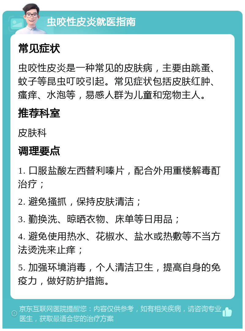 虫咬性皮炎就医指南 常见症状 虫咬性皮炎是一种常见的皮肤病，主要由跳蚤、蚊子等昆虫叮咬引起。常见症状包括皮肤红肿、瘙痒、水泡等，易感人群为儿童和宠物主人。 推荐科室 皮肤科 调理要点 1. 口服盐酸左西替利嗪片，配合外用重楼解毒酊治疗； 2. 避免搔抓，保持皮肤清洁； 3. 勤换洗、晾晒衣物、床单等日用品； 4. 避免使用热水、花椒水、盐水或热敷等不当方法烫洗来止痒； 5. 加强环境消毒，个人清洁卫生，提高自身的免疫力，做好防护措施。