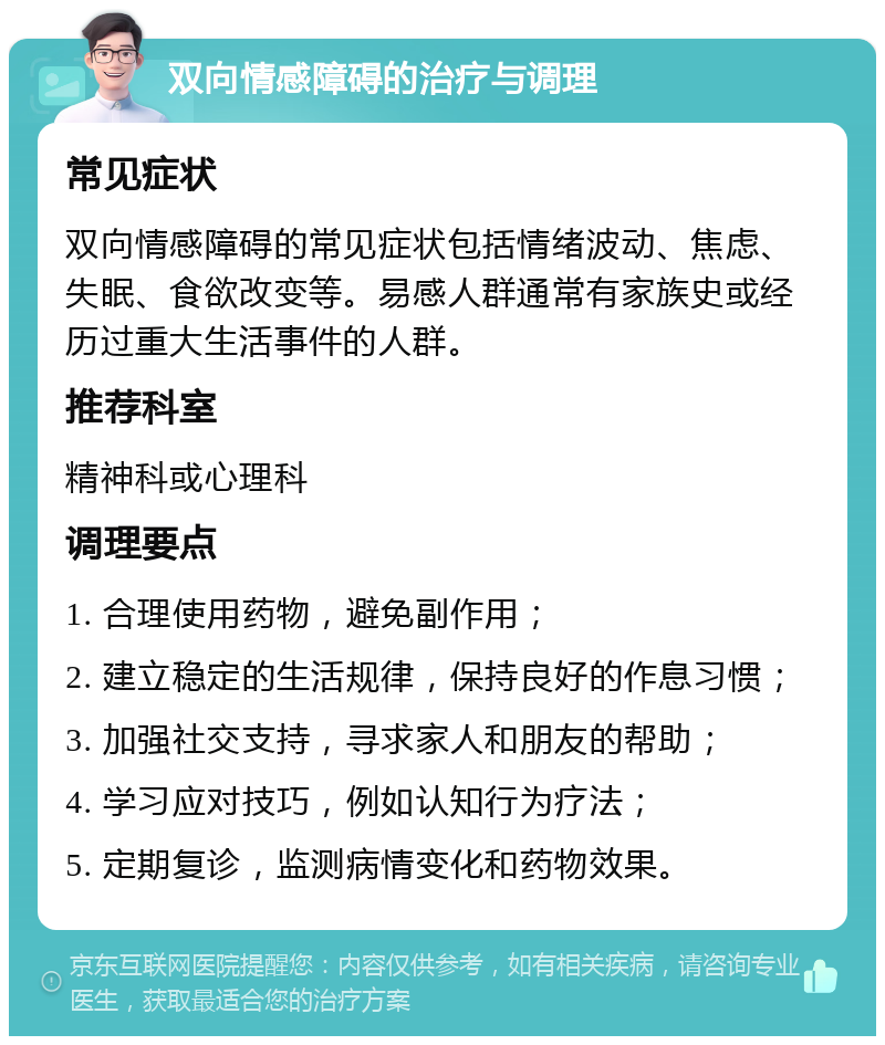 双向情感障碍的治疗与调理 常见症状 双向情感障碍的常见症状包括情绪波动、焦虑、失眠、食欲改变等。易感人群通常有家族史或经历过重大生活事件的人群。 推荐科室 精神科或心理科 调理要点 1. 合理使用药物，避免副作用； 2. 建立稳定的生活规律，保持良好的作息习惯； 3. 加强社交支持，寻求家人和朋友的帮助； 4. 学习应对技巧，例如认知行为疗法； 5. 定期复诊，监测病情变化和药物效果。