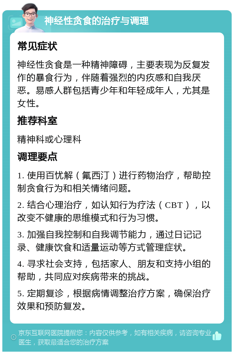 神经性贪食的治疗与调理 常见症状 神经性贪食是一种精神障碍，主要表现为反复发作的暴食行为，伴随着强烈的内疚感和自我厌恶。易感人群包括青少年和年轻成年人，尤其是女性。 推荐科室 精神科或心理科 调理要点 1. 使用百忧解（氟西汀）进行药物治疗，帮助控制贪食行为和相关情绪问题。 2. 结合心理治疗，如认知行为疗法（CBT），以改变不健康的思维模式和行为习惯。 3. 加强自我控制和自我调节能力，通过日记记录、健康饮食和适量运动等方式管理症状。 4. 寻求社会支持，包括家人、朋友和支持小组的帮助，共同应对疾病带来的挑战。 5. 定期复诊，根据病情调整治疗方案，确保治疗效果和预防复发。