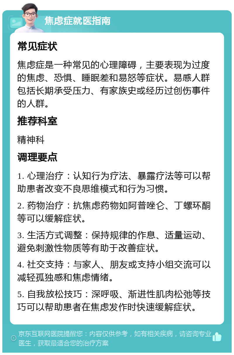 焦虑症就医指南 常见症状 焦虑症是一种常见的心理障碍，主要表现为过度的焦虑、恐惧、睡眠差和易怒等症状。易感人群包括长期承受压力、有家族史或经历过创伤事件的人群。 推荐科室 精神科 调理要点 1. 心理治疗：认知行为疗法、暴露疗法等可以帮助患者改变不良思维模式和行为习惯。 2. 药物治疗：抗焦虑药物如阿普唑仑、丁螺环酮等可以缓解症状。 3. 生活方式调整：保持规律的作息、适量运动、避免刺激性物质等有助于改善症状。 4. 社交支持：与家人、朋友或支持小组交流可以减轻孤独感和焦虑情绪。 5. 自我放松技巧：深呼吸、渐进性肌肉松弛等技巧可以帮助患者在焦虑发作时快速缓解症状。