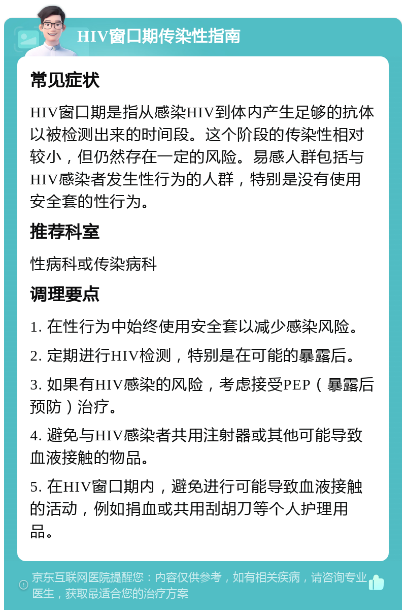 HIV窗口期传染性指南 常见症状 HIV窗口期是指从感染HIV到体内产生足够的抗体以被检测出来的时间段。这个阶段的传染性相对较小，但仍然存在一定的风险。易感人群包括与HIV感染者发生性行为的人群，特别是没有使用安全套的性行为。 推荐科室 性病科或传染病科 调理要点 1. 在性行为中始终使用安全套以减少感染风险。 2. 定期进行HIV检测，特别是在可能的暴露后。 3. 如果有HIV感染的风险，考虑接受PEP（暴露后预防）治疗。 4. 避免与HIV感染者共用注射器或其他可能导致血液接触的物品。 5. 在HIV窗口期内，避免进行可能导致血液接触的活动，例如捐血或共用刮胡刀等个人护理用品。