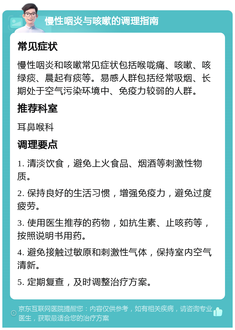 慢性咽炎与咳嗽的调理指南 常见症状 慢性咽炎和咳嗽常见症状包括喉咙痛、咳嗽、咳绿痰、晨起有痰等。易感人群包括经常吸烟、长期处于空气污染环境中、免疫力较弱的人群。 推荐科室 耳鼻喉科 调理要点 1. 清淡饮食，避免上火食品、烟酒等刺激性物质。 2. 保持良好的生活习惯，增强免疫力，避免过度疲劳。 3. 使用医生推荐的药物，如抗生素、止咳药等，按照说明书用药。 4. 避免接触过敏原和刺激性气体，保持室内空气清新。 5. 定期复查，及时调整治疗方案。