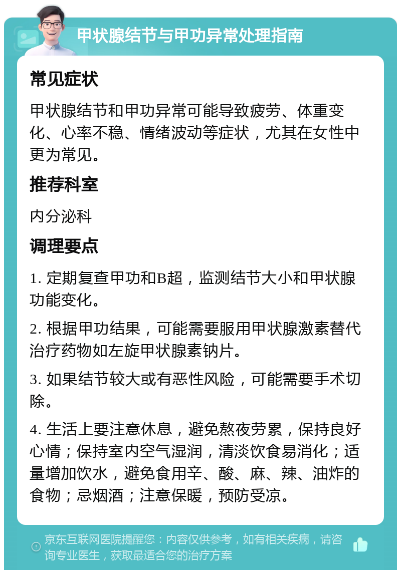 甲状腺结节与甲功异常处理指南 常见症状 甲状腺结节和甲功异常可能导致疲劳、体重变化、心率不稳、情绪波动等症状，尤其在女性中更为常见。 推荐科室 内分泌科 调理要点 1. 定期复查甲功和B超，监测结节大小和甲状腺功能变化。 2. 根据甲功结果，可能需要服用甲状腺激素替代治疗药物如左旋甲状腺素钠片。 3. 如果结节较大或有恶性风险，可能需要手术切除。 4. 生活上要注意休息，避免熬夜劳累，保持良好心情；保持室内空气湿润，清淡饮食易消化；适量增加饮水，避免食用辛、酸、麻、辣、油炸的食物；忌烟酒；注意保暖，预防受凉。