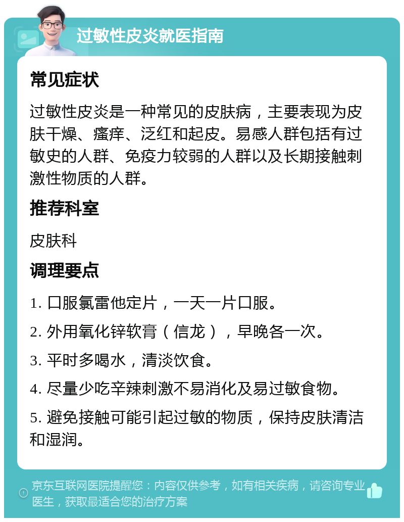 过敏性皮炎就医指南 常见症状 过敏性皮炎是一种常见的皮肤病，主要表现为皮肤干燥、瘙痒、泛红和起皮。易感人群包括有过敏史的人群、免疫力较弱的人群以及长期接触刺激性物质的人群。 推荐科室 皮肤科 调理要点 1. 口服氯雷他定片，一天一片口服。 2. 外用氧化锌软膏（信龙），早晚各一次。 3. 平时多喝水，清淡饮食。 4. 尽量少吃辛辣刺激不易消化及易过敏食物。 5. 避免接触可能引起过敏的物质，保持皮肤清洁和湿润。