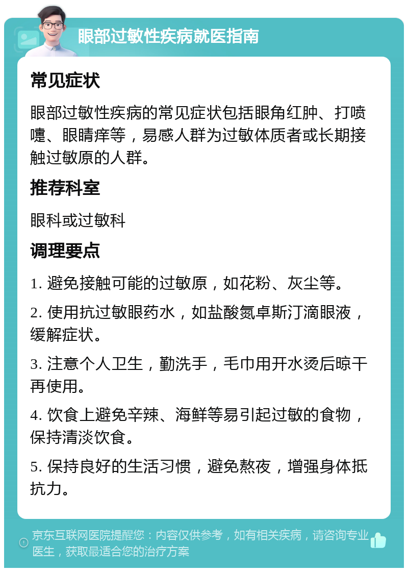 眼部过敏性疾病就医指南 常见症状 眼部过敏性疾病的常见症状包括眼角红肿、打喷嚏、眼睛痒等，易感人群为过敏体质者或长期接触过敏原的人群。 推荐科室 眼科或过敏科 调理要点 1. 避免接触可能的过敏原，如花粉、灰尘等。 2. 使用抗过敏眼药水，如盐酸氮卓斯汀滴眼液，缓解症状。 3. 注意个人卫生，勤洗手，毛巾用开水烫后晾干再使用。 4. 饮食上避免辛辣、海鲜等易引起过敏的食物，保持清淡饮食。 5. 保持良好的生活习惯，避免熬夜，增强身体抵抗力。