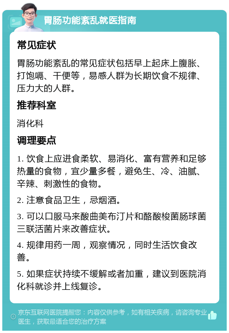 胃肠功能紊乱就医指南 常见症状 胃肠功能紊乱的常见症状包括早上起床上腹胀、打饱嗝、干便等，易感人群为长期饮食不规律、压力大的人群。 推荐科室 消化科 调理要点 1. 饮食上应进食柔软、易消化、富有营养和足够热量的食物，宜少量多餐，避免生、冷、油腻、辛辣、刺激性的食物。 2. 注意食品卫生，忌烟酒。 3. 可以口服马来酸曲美布汀片和酪酸梭菌肠球菌三联活菌片来改善症状。 4. 规律用药一周，观察情况，同时生活饮食改善。 5. 如果症状持续不缓解或者加重，建议到医院消化科就诊并上线复诊。