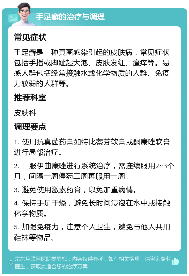 手足癣的治疗与调理 常见症状 手足癣是一种真菌感染引起的皮肤病，常见症状包括手指或脚趾起大泡、皮肤发红、瘙痒等。易感人群包括经常接触水或化学物质的人群、免疫力较弱的人群等。 推荐科室 皮肤科 调理要点 1. 使用抗真菌药膏如特比萘芬软膏或酮康唑软膏进行局部治疗。 2. 口服伊曲康唑进行系统治疗，需连续服用2~3个月，间隔一周停药三周再服用一周。 3. 避免使用激素药膏，以免加重病情。 4. 保持手足干燥，避免长时间浸泡在水中或接触化学物质。 5. 加强免疫力，注意个人卫生，避免与他人共用鞋袜等物品。