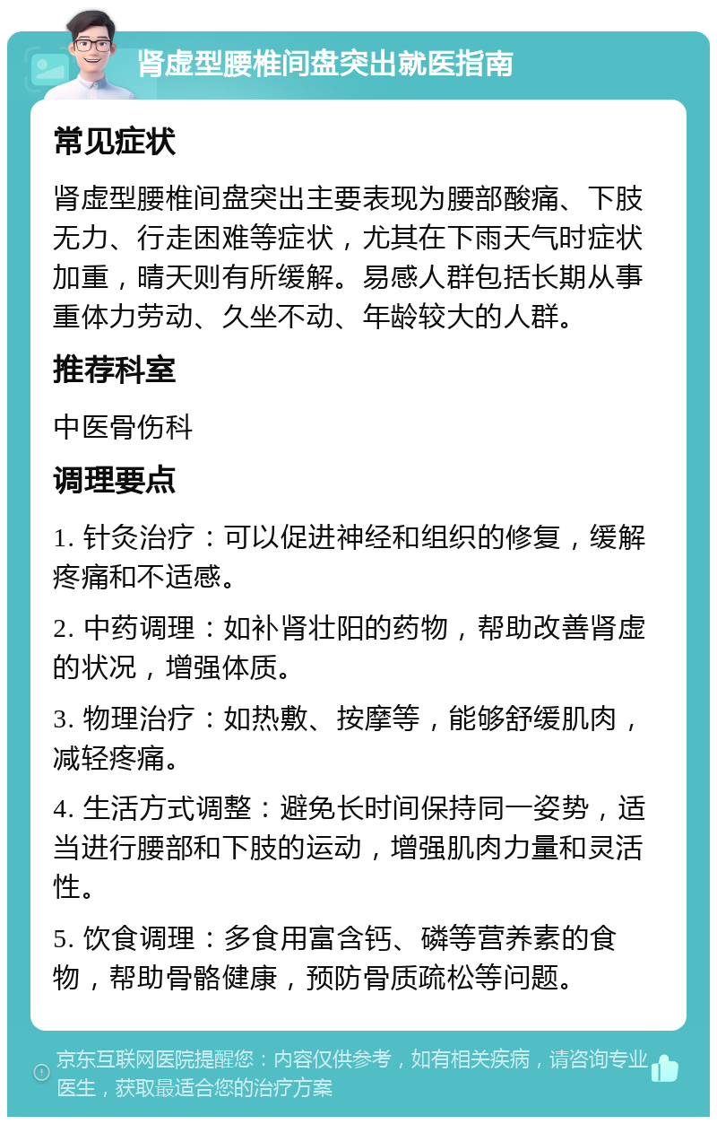 肾虚型腰椎间盘突出就医指南 常见症状 肾虚型腰椎间盘突出主要表现为腰部酸痛、下肢无力、行走困难等症状，尤其在下雨天气时症状加重，晴天则有所缓解。易感人群包括长期从事重体力劳动、久坐不动、年龄较大的人群。 推荐科室 中医骨伤科 调理要点 1. 针灸治疗：可以促进神经和组织的修复，缓解疼痛和不适感。 2. 中药调理：如补肾壮阳的药物，帮助改善肾虚的状况，增强体质。 3. 物理治疗：如热敷、按摩等，能够舒缓肌肉，减轻疼痛。 4. 生活方式调整：避免长时间保持同一姿势，适当进行腰部和下肢的运动，增强肌肉力量和灵活性。 5. 饮食调理：多食用富含钙、磷等营养素的食物，帮助骨骼健康，预防骨质疏松等问题。