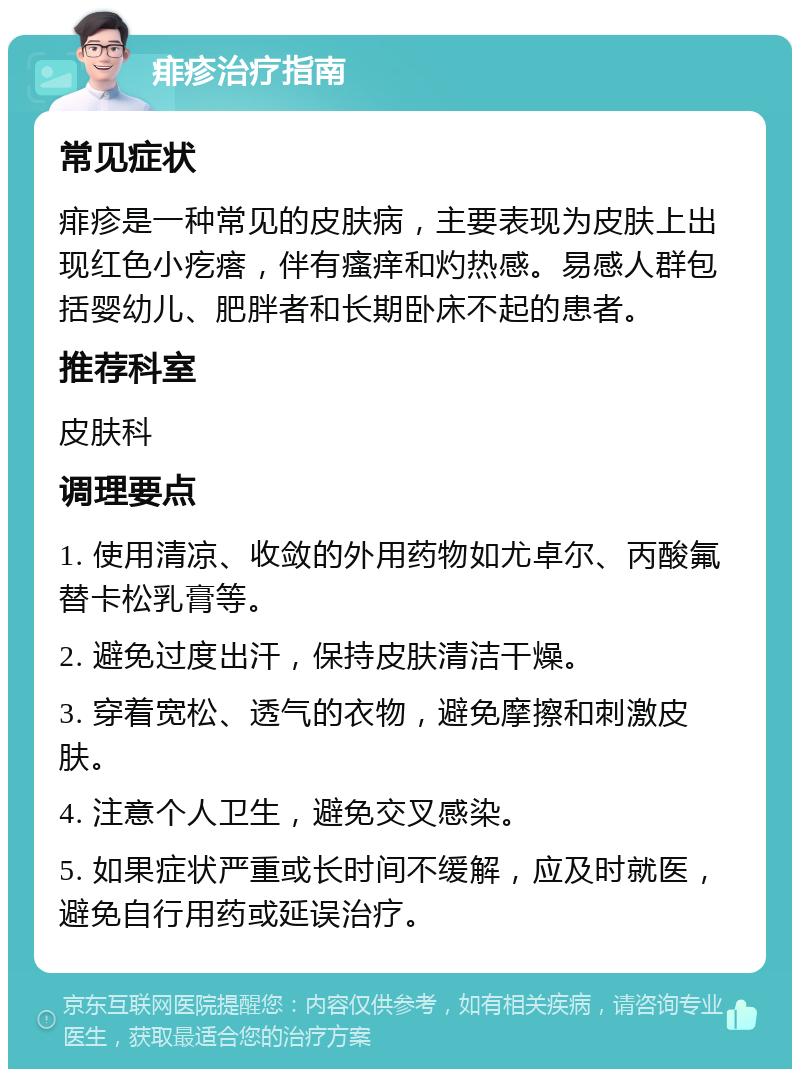 痱疹治疗指南 常见症状 痱疹是一种常见的皮肤病，主要表现为皮肤上出现红色小疙瘩，伴有瘙痒和灼热感。易感人群包括婴幼儿、肥胖者和长期卧床不起的患者。 推荐科室 皮肤科 调理要点 1. 使用清凉、收敛的外用药物如尤卓尔、丙酸氟替卡松乳膏等。 2. 避免过度出汗，保持皮肤清洁干燥。 3. 穿着宽松、透气的衣物，避免摩擦和刺激皮肤。 4. 注意个人卫生，避免交叉感染。 5. 如果症状严重或长时间不缓解，应及时就医，避免自行用药或延误治疗。