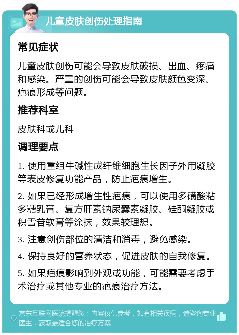 儿童皮肤创伤处理指南 常见症状 儿童皮肤创伤可能会导致皮肤破损、出血、疼痛和感染。严重的创伤可能会导致皮肤颜色变深、疤痕形成等问题。 推荐科室 皮肤科或儿科 调理要点 1. 使用重组牛碱性成纤维细胞生长因子外用凝胶等表皮修复功能产品，防止疤痕增生。 2. 如果已经形成增生性疤痕，可以使用多磺酸粘多糖乳膏、复方肝素钠尿囊素凝胶、硅酮凝胶或积雪苷软膏等涂抹，效果较理想。 3. 注意创伤部位的清洁和消毒，避免感染。 4. 保持良好的营养状态，促进皮肤的自我修复。 5. 如果疤痕影响到外观或功能，可能需要考虑手术治疗或其他专业的疤痕治疗方法。