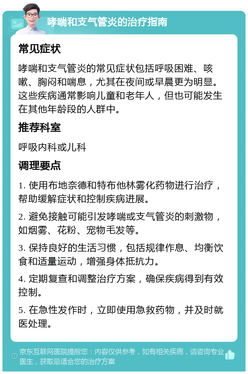 哮喘和支气管炎的治疗指南 常见症状 哮喘和支气管炎的常见症状包括呼吸困难、咳嗽、胸闷和喘息，尤其在夜间或早晨更为明显。这些疾病通常影响儿童和老年人，但也可能发生在其他年龄段的人群中。 推荐科室 呼吸内科或儿科 调理要点 1. 使用布地奈德和特布他林雾化药物进行治疗，帮助缓解症状和控制疾病进展。 2. 避免接触可能引发哮喘或支气管炎的刺激物，如烟雾、花粉、宠物毛发等。 3. 保持良好的生活习惯，包括规律作息、均衡饮食和适量运动，增强身体抵抗力。 4. 定期复查和调整治疗方案，确保疾病得到有效控制。 5. 在急性发作时，立即使用急救药物，并及时就医处理。