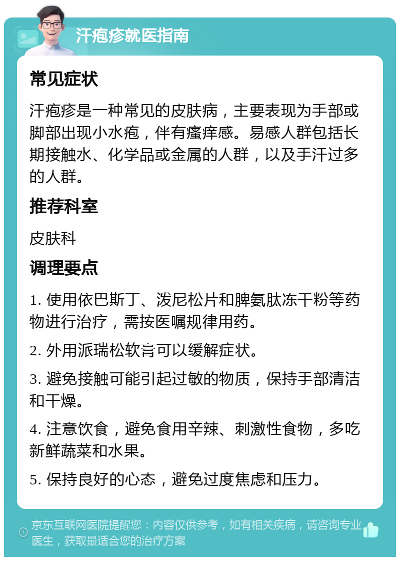 汗疱疹就医指南 常见症状 汗疱疹是一种常见的皮肤病，主要表现为手部或脚部出现小水疱，伴有瘙痒感。易感人群包括长期接触水、化学品或金属的人群，以及手汗过多的人群。 推荐科室 皮肤科 调理要点 1. 使用依巴斯丁、泼尼松片和脾氨肽冻干粉等药物进行治疗，需按医嘱规律用药。 2. 外用派瑞松软膏可以缓解症状。 3. 避免接触可能引起过敏的物质，保持手部清洁和干燥。 4. 注意饮食，避免食用辛辣、刺激性食物，多吃新鲜蔬菜和水果。 5. 保持良好的心态，避免过度焦虑和压力。