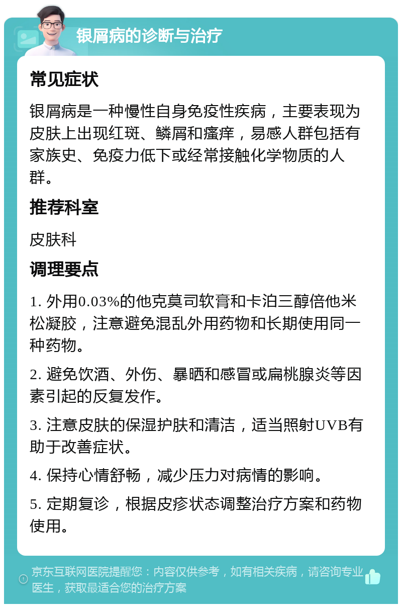 银屑病的诊断与治疗 常见症状 银屑病是一种慢性自身免疫性疾病，主要表现为皮肤上出现红斑、鳞屑和瘙痒，易感人群包括有家族史、免疫力低下或经常接触化学物质的人群。 推荐科室 皮肤科 调理要点 1. 外用0.03%的他克莫司软膏和卡泊三醇倍他米松凝胶，注意避免混乱外用药物和长期使用同一种药物。 2. 避免饮酒、外伤、暴晒和感冒或扁桃腺炎等因素引起的反复发作。 3. 注意皮肤的保湿护肤和清洁，适当照射UVB有助于改善症状。 4. 保持心情舒畅，减少压力对病情的影响。 5. 定期复诊，根据皮疹状态调整治疗方案和药物使用。