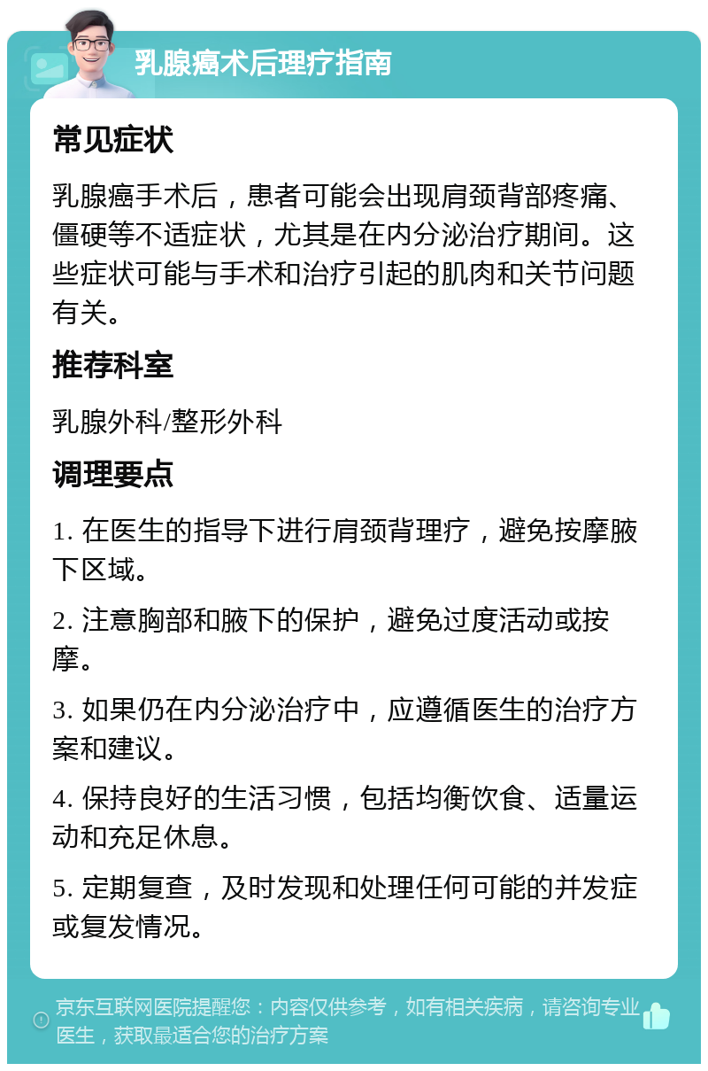 乳腺癌术后理疗指南 常见症状 乳腺癌手术后，患者可能会出现肩颈背部疼痛、僵硬等不适症状，尤其是在内分泌治疗期间。这些症状可能与手术和治疗引起的肌肉和关节问题有关。 推荐科室 乳腺外科/整形外科 调理要点 1. 在医生的指导下进行肩颈背理疗，避免按摩腋下区域。 2. 注意胸部和腋下的保护，避免过度活动或按摩。 3. 如果仍在内分泌治疗中，应遵循医生的治疗方案和建议。 4. 保持良好的生活习惯，包括均衡饮食、适量运动和充足休息。 5. 定期复查，及时发现和处理任何可能的并发症或复发情况。