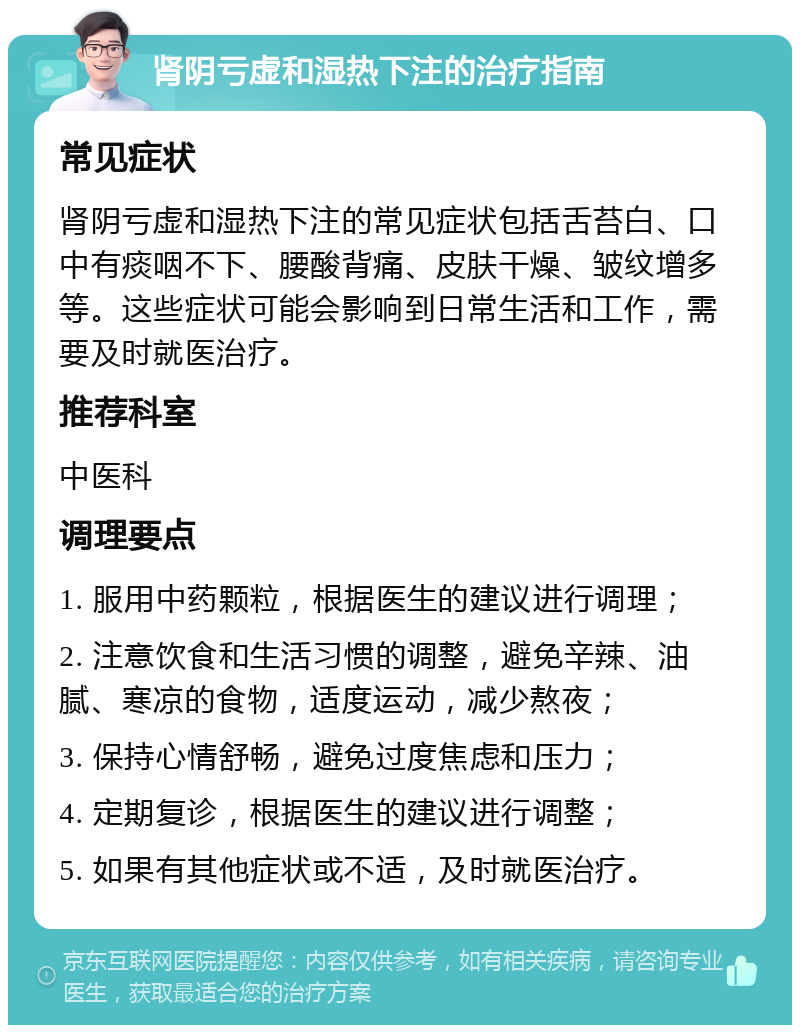 肾阴亏虚和湿热下注的治疗指南 常见症状 肾阴亏虚和湿热下注的常见症状包括舌苔白、口中有痰咽不下、腰酸背痛、皮肤干燥、皱纹增多等。这些症状可能会影响到日常生活和工作，需要及时就医治疗。 推荐科室 中医科 调理要点 1. 服用中药颗粒，根据医生的建议进行调理； 2. 注意饮食和生活习惯的调整，避免辛辣、油腻、寒凉的食物，适度运动，减少熬夜； 3. 保持心情舒畅，避免过度焦虑和压力； 4. 定期复诊，根据医生的建议进行调整； 5. 如果有其他症状或不适，及时就医治疗。