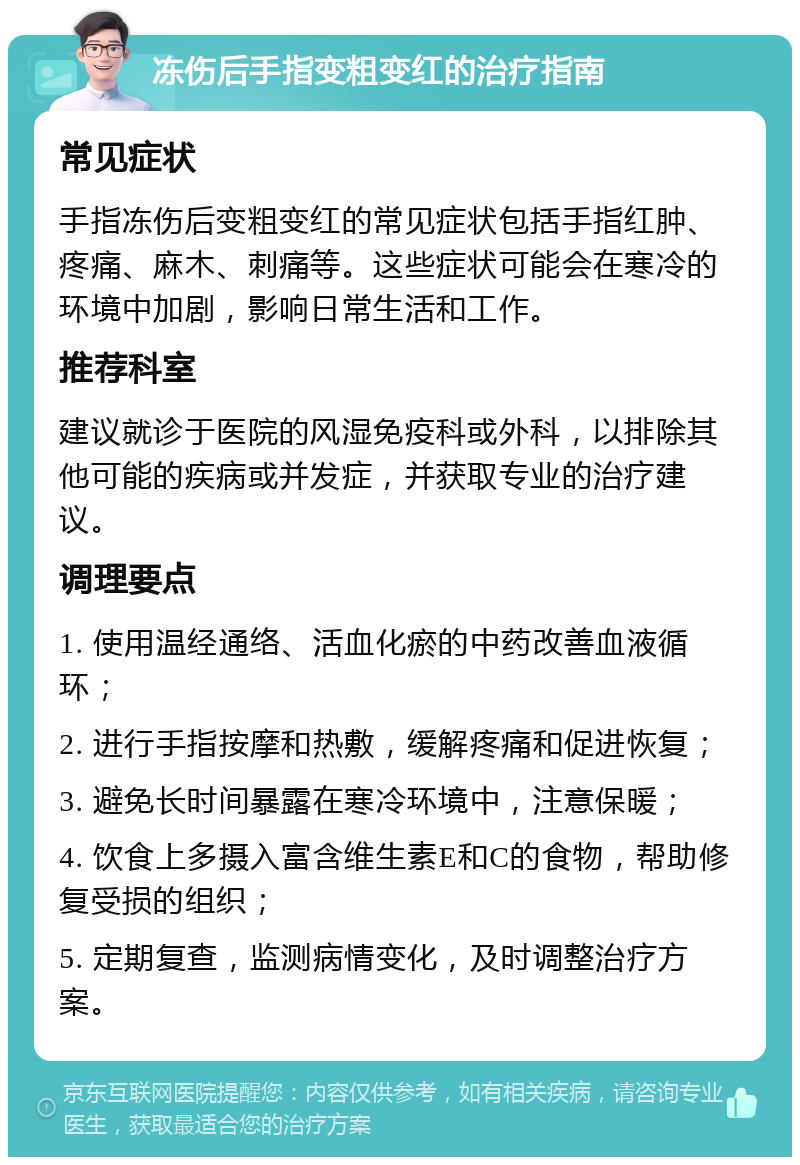 冻伤后手指变粗变红的治疗指南 常见症状 手指冻伤后变粗变红的常见症状包括手指红肿、疼痛、麻木、刺痛等。这些症状可能会在寒冷的环境中加剧，影响日常生活和工作。 推荐科室 建议就诊于医院的风湿免疫科或外科，以排除其他可能的疾病或并发症，并获取专业的治疗建议。 调理要点 1. 使用温经通络、活血化瘀的中药改善血液循环； 2. 进行手指按摩和热敷，缓解疼痛和促进恢复； 3. 避免长时间暴露在寒冷环境中，注意保暖； 4. 饮食上多摄入富含维生素E和C的食物，帮助修复受损的组织； 5. 定期复查，监测病情变化，及时调整治疗方案。