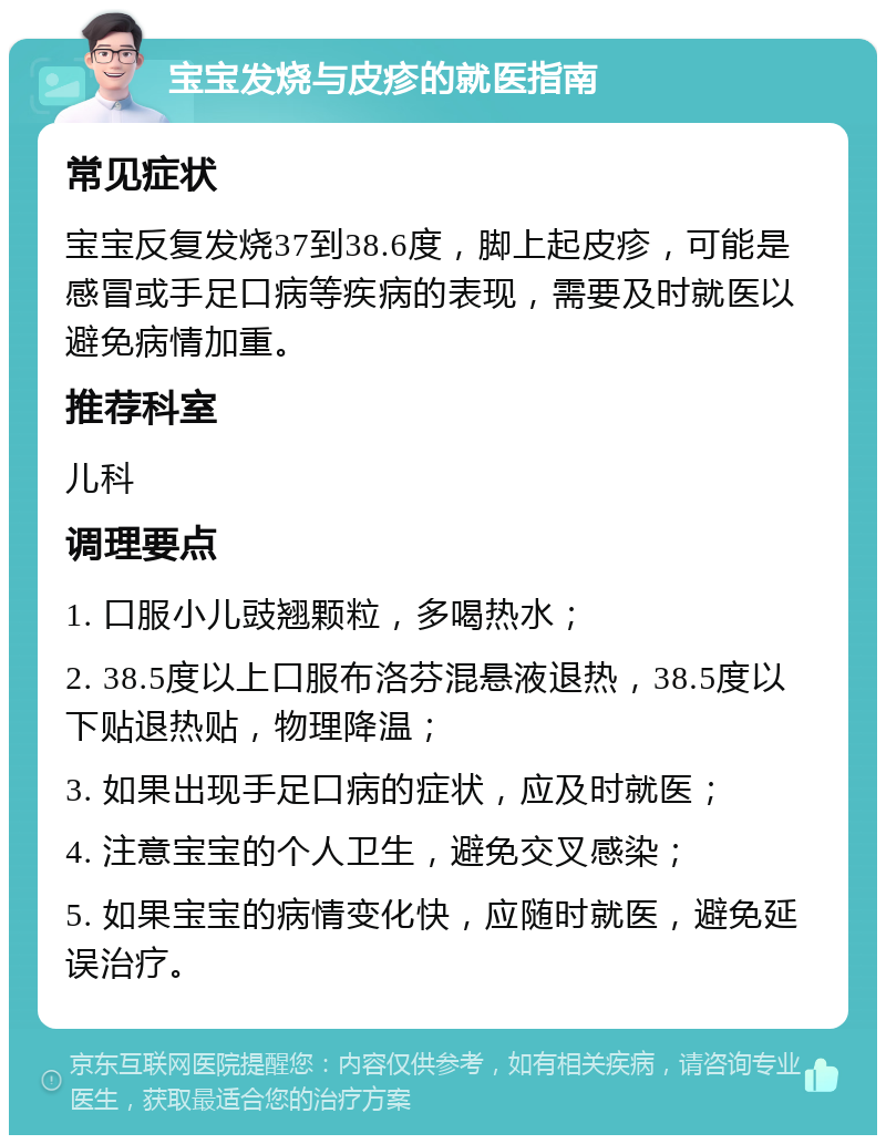 宝宝发烧与皮疹的就医指南 常见症状 宝宝反复发烧37到38.6度，脚上起皮疹，可能是感冒或手足口病等疾病的表现，需要及时就医以避免病情加重。 推荐科室 儿科 调理要点 1. 口服小儿豉翘颗粒，多喝热水； 2. 38.5度以上口服布洛芬混悬液退热，38.5度以下贴退热贴，物理降温； 3. 如果出现手足口病的症状，应及时就医； 4. 注意宝宝的个人卫生，避免交叉感染； 5. 如果宝宝的病情变化快，应随时就医，避免延误治疗。