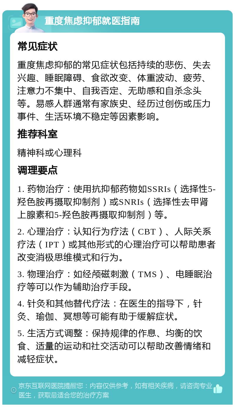 重度焦虑抑郁就医指南 常见症状 重度焦虑抑郁的常见症状包括持续的悲伤、失去兴趣、睡眠障碍、食欲改变、体重波动、疲劳、注意力不集中、自我否定、无助感和自杀念头等。易感人群通常有家族史、经历过创伤或压力事件、生活环境不稳定等因素影响。 推荐科室 精神科或心理科 调理要点 1. 药物治疗：使用抗抑郁药物如SSRIs（选择性5-羟色胺再摄取抑制剂）或SNRIs（选择性去甲肾上腺素和5-羟色胺再摄取抑制剂）等。 2. 心理治疗：认知行为疗法（CBT）、人际关系疗法（IPT）或其他形式的心理治疗可以帮助患者改变消极思维模式和行为。 3. 物理治疗：如经颅磁刺激（TMS）、电睡眠治疗等可以作为辅助治疗手段。 4. 针灸和其他替代疗法：在医生的指导下，针灸、瑜伽、冥想等可能有助于缓解症状。 5. 生活方式调整：保持规律的作息、均衡的饮食、适量的运动和社交活动可以帮助改善情绪和减轻症状。