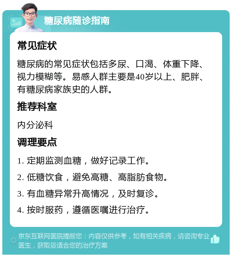 糖尿病随诊指南 常见症状 糖尿病的常见症状包括多尿、口渴、体重下降、视力模糊等。易感人群主要是40岁以上、肥胖、有糖尿病家族史的人群。 推荐科室 内分泌科 调理要点 1. 定期监测血糖，做好记录工作。 2. 低糖饮食，避免高糖、高脂肪食物。 3. 有血糖异常升高情况，及时复诊。 4. 按时服药，遵循医嘱进行治疗。