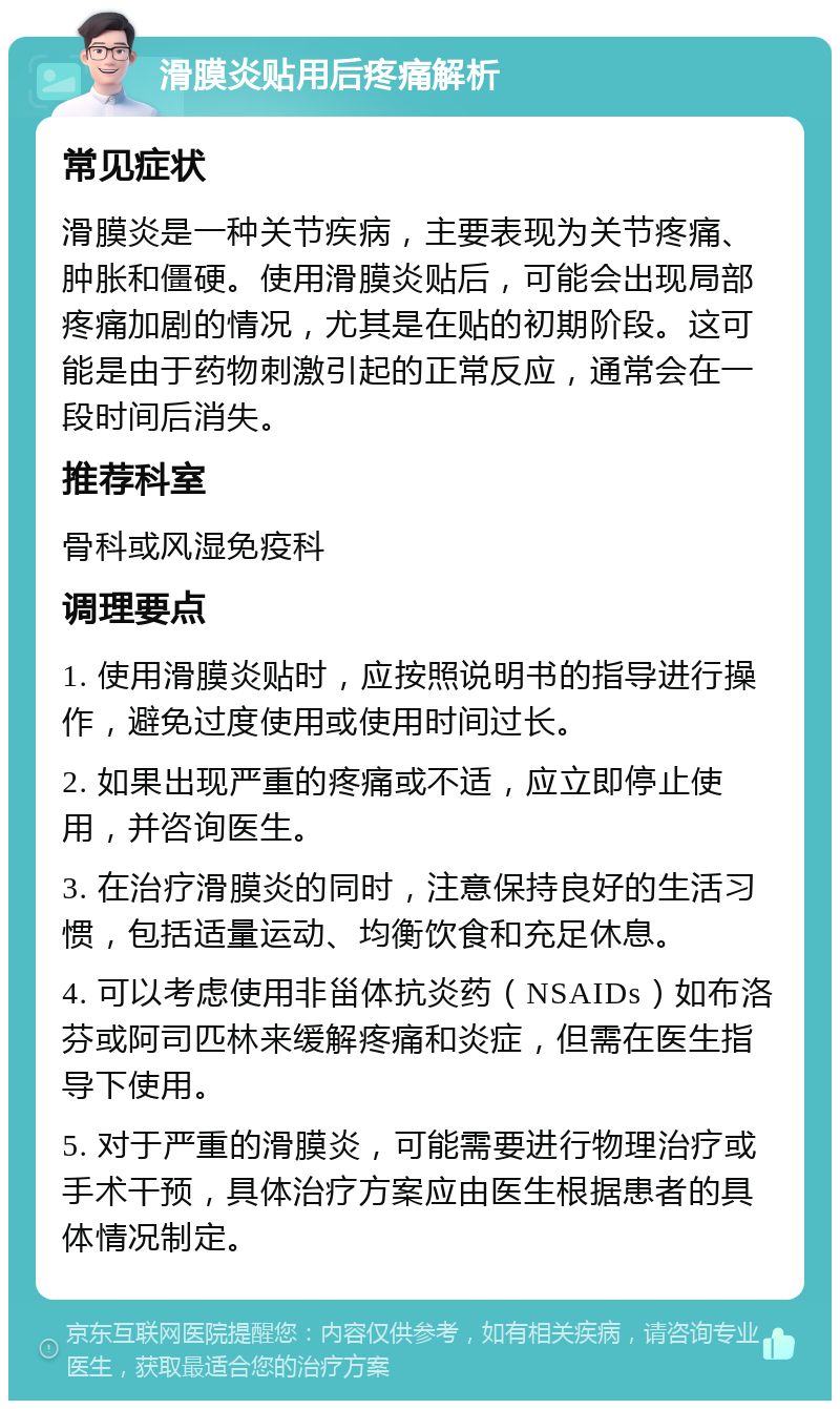 滑膜炎贴用后疼痛解析 常见症状 滑膜炎是一种关节疾病，主要表现为关节疼痛、肿胀和僵硬。使用滑膜炎贴后，可能会出现局部疼痛加剧的情况，尤其是在贴的初期阶段。这可能是由于药物刺激引起的正常反应，通常会在一段时间后消失。 推荐科室 骨科或风湿免疫科 调理要点 1. 使用滑膜炎贴时，应按照说明书的指导进行操作，避免过度使用或使用时间过长。 2. 如果出现严重的疼痛或不适，应立即停止使用，并咨询医生。 3. 在治疗滑膜炎的同时，注意保持良好的生活习惯，包括适量运动、均衡饮食和充足休息。 4. 可以考虑使用非甾体抗炎药（NSAIDs）如布洛芬或阿司匹林来缓解疼痛和炎症，但需在医生指导下使用。 5. 对于严重的滑膜炎，可能需要进行物理治疗或手术干预，具体治疗方案应由医生根据患者的具体情况制定。